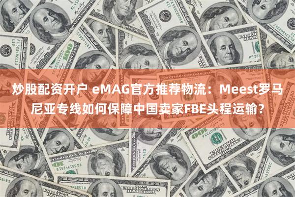 炒股配资开户 eMAG官方推荐物流：Meest罗马尼亚专线如何保障中国卖家FBE头程运输？