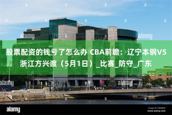 股票配资的钱亏了怎么办 CBA前瞻：辽宁本钢VS浙江方兴渡（5月1日）_比赛_防守_广东