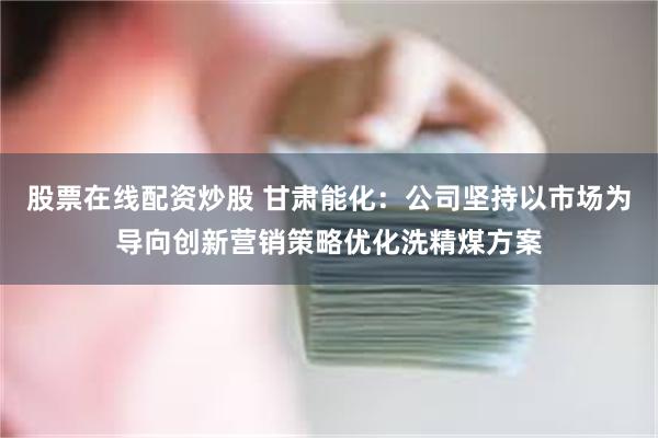 股票在线配资炒股 甘肃能化：公司坚持以市场为导向创新营销策略优化洗精煤方案