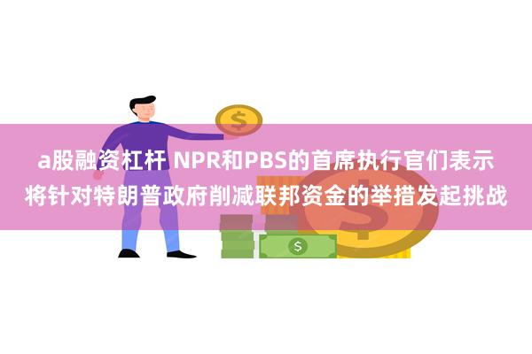 a股融资杠杆 NPR和PBS的首席执行官们表示将针对特朗普政府削减联邦资金的举措发起挑战