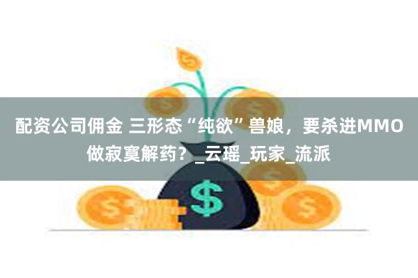 配资公司佣金 三形态“纯欲”兽娘，要杀进MMO做寂寞解药？_云瑶_玩家_流派