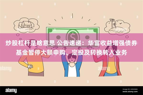 炒股杠杆是啥意思 公告速递：华富收益增强债券基金暂停大额申购、定投及转换转入业务