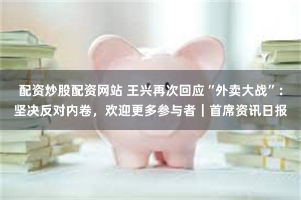 配资炒股配资网站 王兴再次回应“外卖大战”：坚决反对内卷，欢迎更多参与者｜首席资讯日报