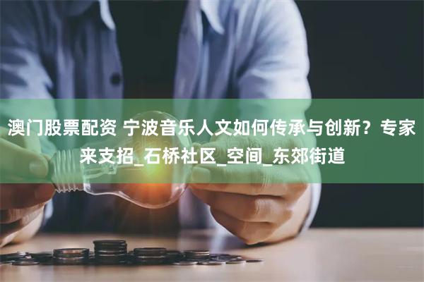 澳门股票配资 宁波音乐人文如何传承与创新？专家来支招_石桥社区_空间_东郊街道