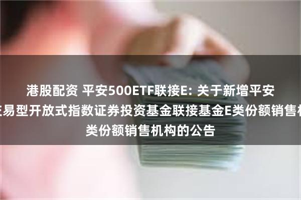 港股配资 平安500ETF联接E: 关于新增平安中证500交易型开放式指数证券投资基金联接基金E类份额销售机构的公告