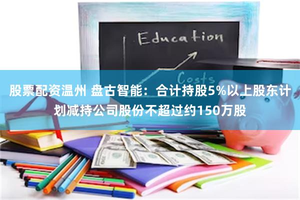 股票配资温州 盘古智能：合计持股5%以上股东计划减持公司股份不超过约150万股