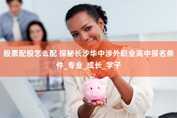 股票配股怎么配 探秘长沙华中涉外职业高中报名条件_专业_成长_学子