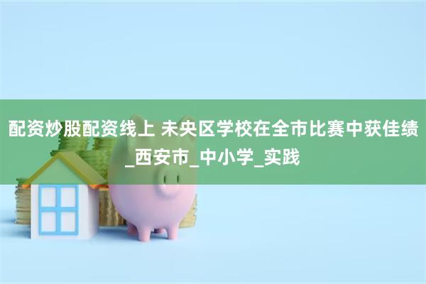 配资炒股配资线上 未央区学校在全市比赛中获佳绩_西安市_中小学_实践
