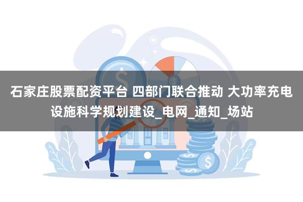 石家庄股票配资平台 四部门联合推动 大功率充电设施科学规划建设_电网_通知_场站