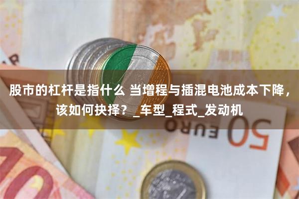 股市的杠杆是指什么 当增程与插混电池成本下降，该如何抉择？_车型_程式_发动机