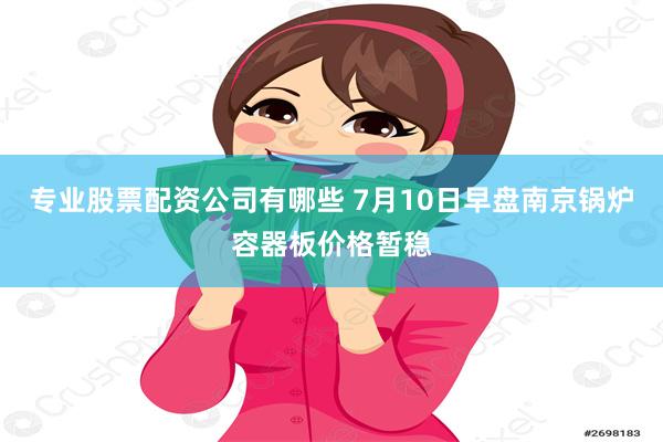 专业股票配资公司有哪些 7月10日早盘南京锅炉容器板价格暂稳