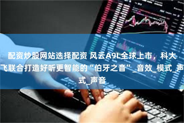 配资炒股网站选择配资 风云A9L全球上市，科大讯飞联合打造好听更智能的“伯牙之音”_音效_模式_声音