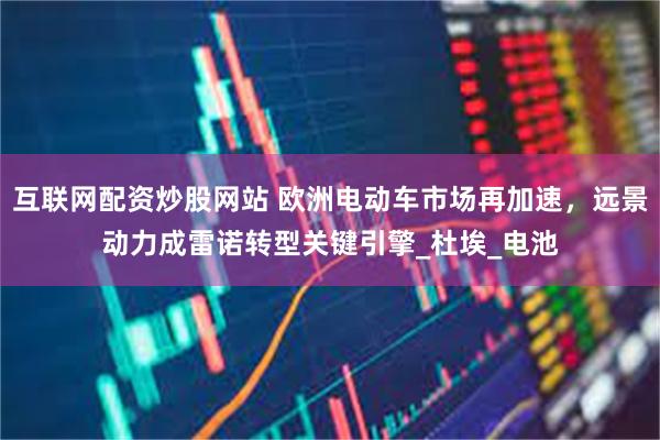 互联网配资炒股网站 欧洲电动车市场再加速，远景动力成雷诺转型关键引擎_杜埃_电池