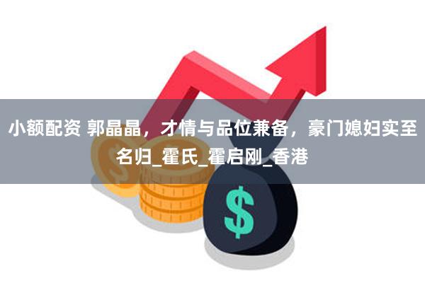 小额配资 郭晶晶，才情与品位兼备，豪门媳妇实至名归_霍氏_霍启刚_香港
