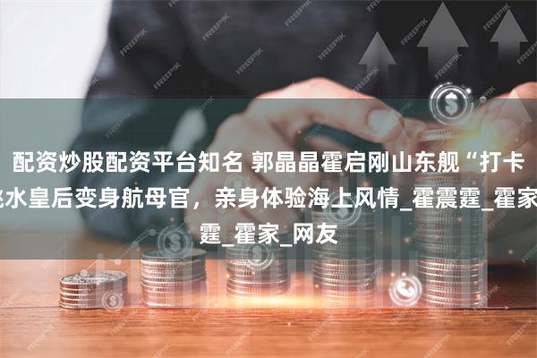 配资炒股配资平台知名 郭晶晶霍启刚山东舰“打卡”，跳水皇后变身航母官，亲身体验海上风情_霍震霆_霍家_网友