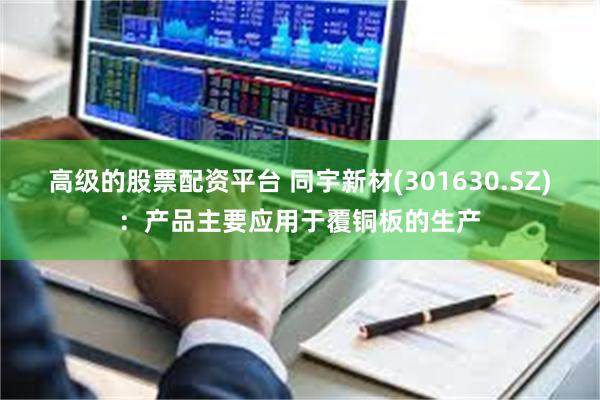 高级的股票配资平台 同宇新材(301630.SZ)：产品主要应用于覆铜板的生产