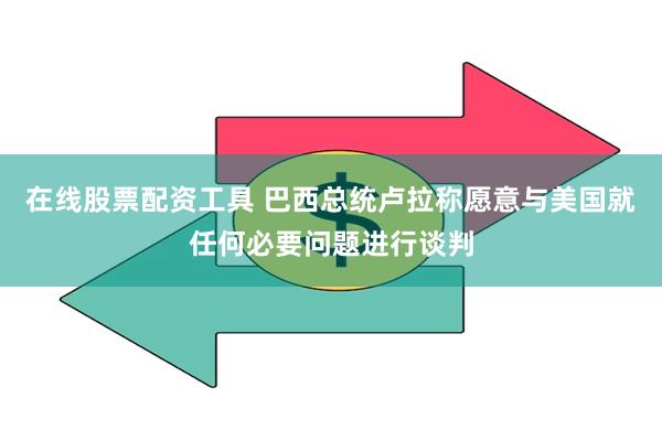 在线股票配资工具 巴西总统卢拉称愿意与美国就任何必要问题进行谈判