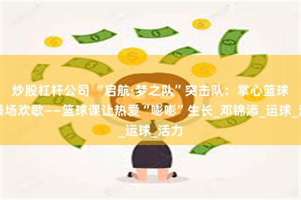 炒股杠杆公司 “启航·梦之队”突击队：掌心篮球，操场欢歌——篮球课让热爱“嘭嘭”生长_邓锦添_运球_活力