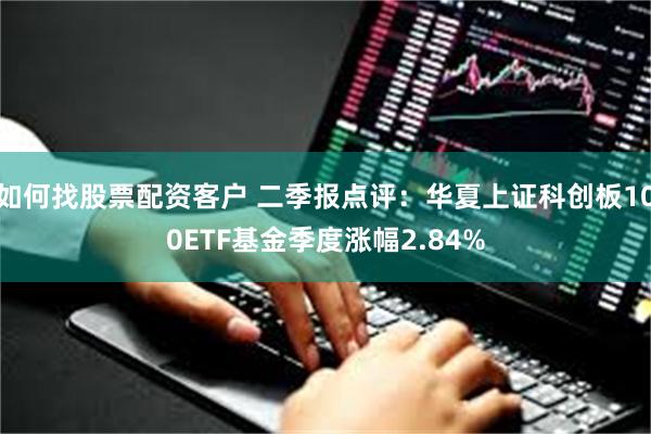 如何找股票配资客户 二季报点评：华夏上证科创板100ETF基金季度涨幅2.84%