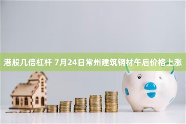 港股几倍杠杆 7月24日常州建筑钢材午后价格上涨