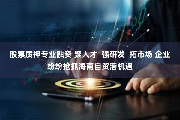 股票质押专业融资 聚人才  强研发  拓市场 企业纷纷抢抓海南自贸港机遇