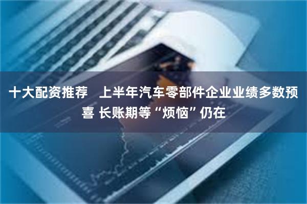 十大配资推荐   上半年汽车零部件企业业绩多数预喜 长账期等“烦恼”仍在