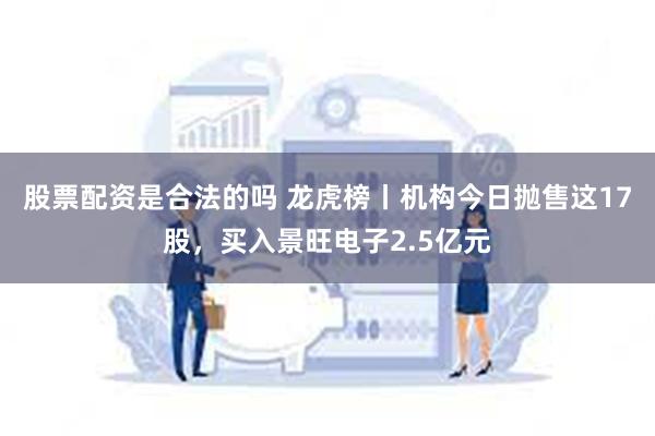 股票配资是合法的吗 龙虎榜丨机构今日抛售这17股，买入景旺电子2.5亿元