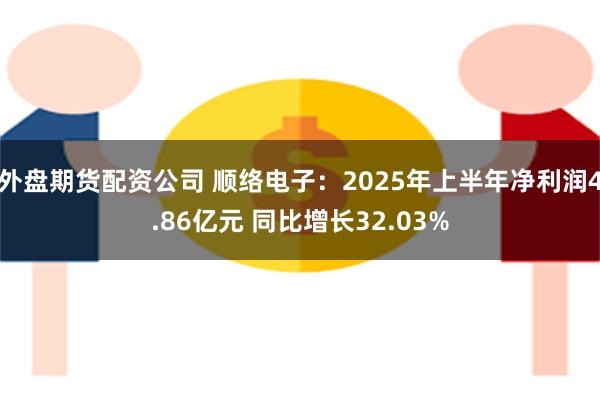 外盘期货配资公司 顺络电子：2025年上半年净利润4.86亿元 同比增长32.03%