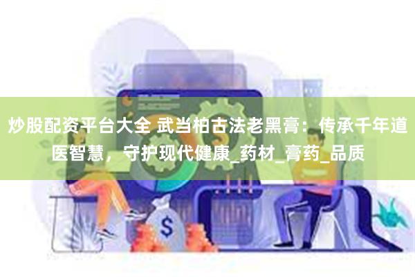 炒股配资平台大全 武当柏古法老黑膏：传承千年道医智慧，守护现代健康_药材_膏药_品质