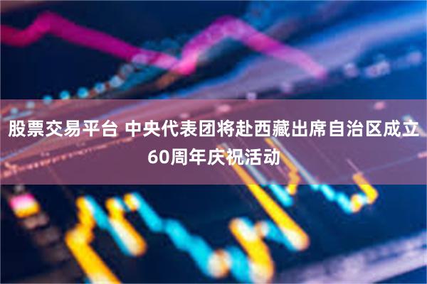 股票交易平台 中央代表团将赴西藏出席自治区成立60周年庆祝活动