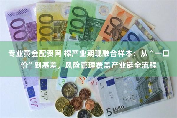 专业黄金配资网 棉产业期现融合样本：从“一口价”到基差，风险管理覆盖产业链全流程