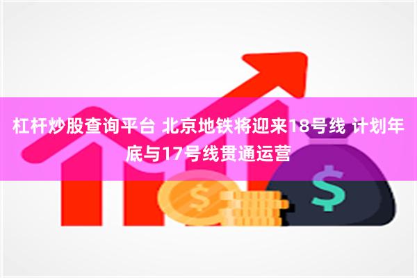 杠杆炒股查询平台 北京地铁将迎来18号线 计划年底与17号线贯通运营