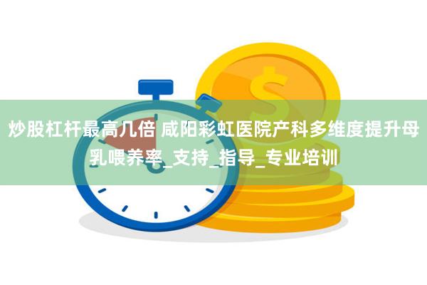 炒股杠杆最高几倍 咸阳彩虹医院产科多维度提升母乳喂养率_支持_指导_专业培训