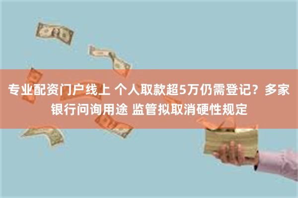 专业配资门户线上 个人取款超5万仍需登记？多家银行问询用途 监管拟取消硬性规定