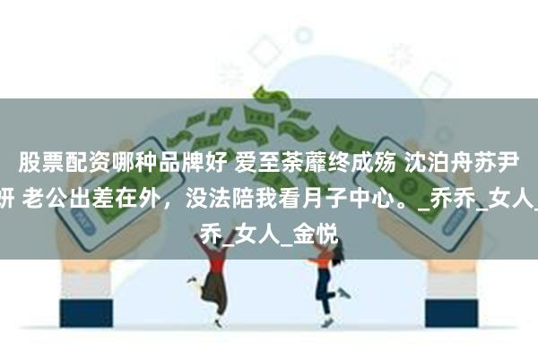 股票配资哪种品牌好 爱至荼蘼终成殇 沈泊舟苏尹顾诗妍 老公出差在外，没法陪我看月子中心。_乔乔_女人_金悦