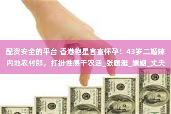 配资安全的平台 香港艳星官宣怀孕！43岁二婚嫁内地农村郎，打扮性感干农活_张暖雅_婚姻_丈夫
