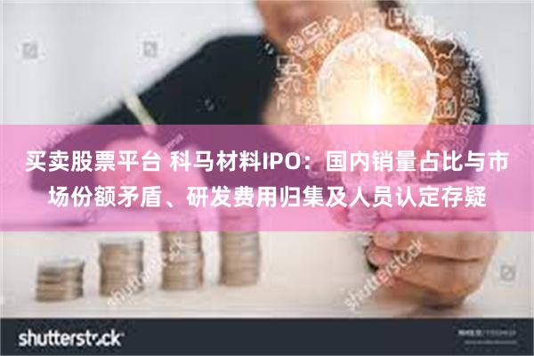买卖股票平台 科马材料IPO：国内销量占比与市场份额矛盾、研发费用归集及人员认定存疑