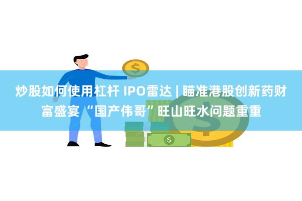 炒股如何使用杠杆 IPO雷达 | 瞄准港股创新药财富盛宴 “国产伟哥”旺山旺水问题重重