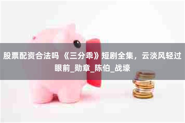 股票配资合法吗 《三分乖》短剧全集，云淡风轻过眼前_勋章_陈伯_战壕