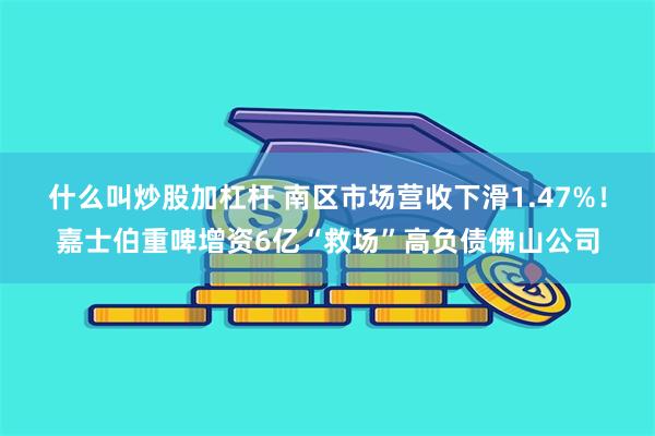什么叫炒股加杠杆 南区市场营收下滑1.47%！嘉士伯重啤增资6亿“救场”高负债佛山公司