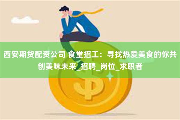 西安期货配资公司 食堂招工：寻找热爱美食的你共创美味未来_招聘_岗位_求职者