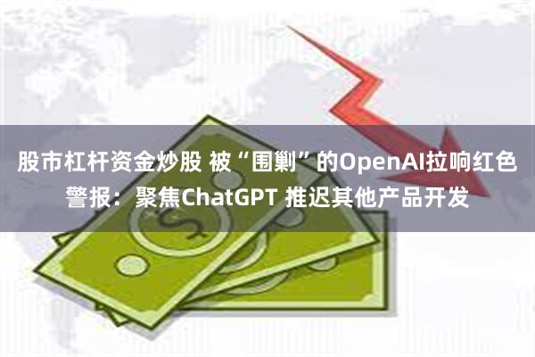 股市杠杆资金炒股 被“围剿”的OpenAI拉响红色警报:聚焦ChatGPT 推迟其他产品开发