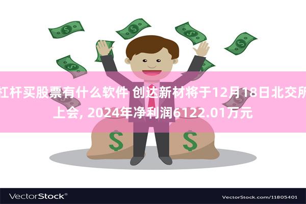 杠杆买股票有什么软件 创达新材将于12月18日北交所上会, 2024年净利润6122.01万元